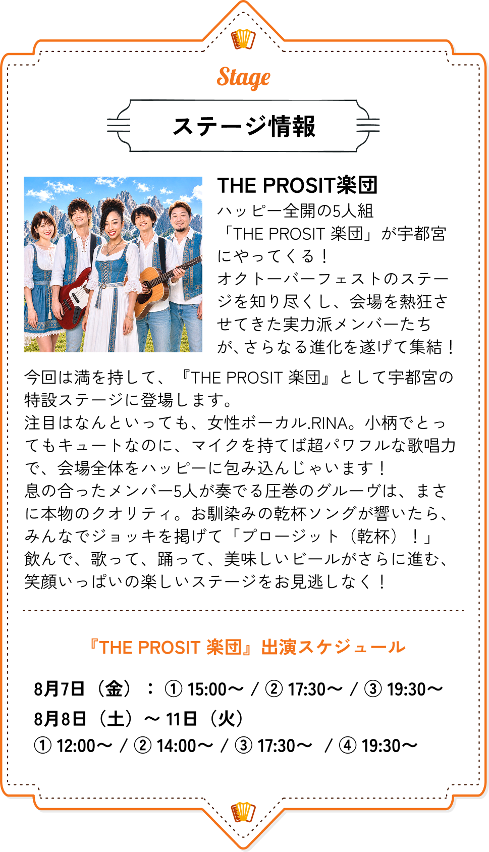 ステージ情報｜THE PROSIT楽団 ハッピー全開の5人組「THE PROSIT 楽団」が宇都宮にやってくる！オクトーバーフェストのステージを知り尽くし、会場を熱狂させてきた実力派メンバーたちが、さらなる進化を遂げて集結！今回は満を持して、『THE PROSIT 楽団』として宇都宮の特設ステージに登場します。注目はなんといっても、女性ボーカル.RINA。小柄でとってもキュートなのに、マイクを持てば超パワフルな歌唱力で、会場全体をハッピーに包み込んじゃいます！息の合ったメンバー5人が奏でる圧巻のグルーヴは、まさに本物のクオリティ。お馴染みの乾杯ソングが響いたら、みんなでジョッキを掲げて「プロージット（乾杯）！」飲んで、歌って、踊って、美味しいビールがさらに進む、笑顔いっぱいの楽しいステージをお見逃しなく！ ■『THE PROSIT 楽団』出演スケジュール 8月7日（金）：① 17:00〜 / ② 19:30〜 8月8日（土）：① 13:00〜 / ② 16:00〜 / ③ 19:00〜 8月9日（日）：① 13:00〜 / ② 16:00〜